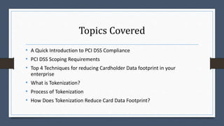 Topics Covered
• A Quick Introduction to PCI DSS Compliance
• PCI DSS Scoping Requirements
• Top 4 Techniques for reducing Cardholder Data footprint in your
enterprise
• What is Tokenization?
• Process of Tokenization
• How Does Tokenization Reduce Card Data Footprint?
 