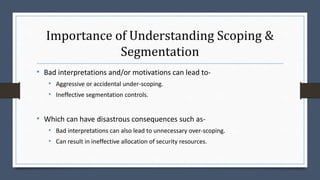 Importance of Understanding Scoping &
Segmentation
• Bad interpretations and/or motivations can lead to-
• Aggressive or accidental under-scoping.
• Ineffective segmentation controls.
• Which can have disastrous consequences such as-
• Bad interpretations can also lead to unnecessary over-scoping.
• Can result in ineffective allocation of security resources.
 