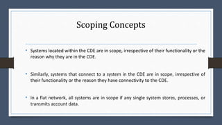 Scoping Concepts
• Systems located within the CDE are in scope, irrespective of their functionality or the
reason why they are in the CDE.
• Similarly, systems that connect to a system in the CDE are in scope, irrespective of
their functionality or the reason they have connectivity to the CDE.
• In a flat network, all systems are in scope if any single system stores, processes, or
transmits account data.
 