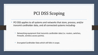 PCI DSS Scoping
• PCI DSS applies to all systems and networks that store, process, and/or
transmit cardholder data, and all connected systems including-
• Networking equipment that transmits cardholder data (i.e. routers, switches,
firewalls, wireless access points).
• Encrypted Cardholder Data which still falls in scope.
 