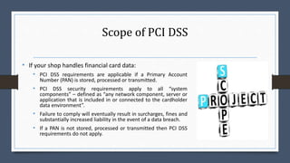 Scope of PCI DSS
• If your shop handles financial card data:
• PCI DSS requirements are applicable if a Primary Account
Number (PAN) is stored, processed or transmitted.
• PCI DSS security requirements apply to all “system
components” – defined as “any network component, server or
application that is included in or connected to the cardholder
data environment”.
• Failure to comply will eventually result in surcharges, fines and
substantially increased liability in the event of a data breach.
• If a PAN is not stored, processed or transmitted then PCI DSS
requirements do not apply.
 