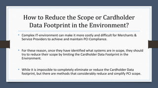 How to Reduce the Scope or Cardholder
Data Footprint in the Environment?
• Complex IT-environment can make it more costly and difficult for Merchants &
Service Providers to achieve and maintain PCI Compliance.
• For these reason, once they have identified what systems are in scope, they should
try to reduce their scope by limiting the Cardholder Data Footprint in the
Environment.
• While it is impossible to completely eliminate or reduce the Cardholder Data
footprint, but there are methods that considerably reduce and simplify PCI scope.
 