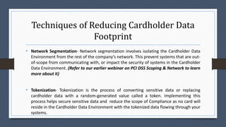 Techniques of Reducing Cardholder Data
Footprint
• Network Segmentation- Network segmentation involves isolating the Cardholder Data
Environment from the rest of the company’s network. This prevent systems that are out-
of-scope from communicating with, or impact the security of systems in the Cardholder
Data Environment. (Refer to our earlier webinar on PCI DSS Scoping & Network to learn
more about it)
• Tokenization- Tokenization is the process of converting sensitive data or replacing
cardholder data with a random-generated value called a token. Implementing this
process helps secure sensitive data and reduce the scope of Compliance as no card will
reside in the Cardholder Data Environment with the tokenized data flowing through your
systems.
 