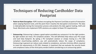 Techniques of Reducing Cardholder Data
Footprint
• Point-to-Point Encryption- P2PE involves encrypting the Payment Card Data at point of interaction
when swiping Payment Card, until the point that it reaches the decryption environment. The data
is indecipherable during the transaction process and protects the data against hacking, theft and
fraud. Merchants who implement P2PE solutions are subject to fewer PCI requirements.
• Outsourcing- Outsourcing is always a good option provided you outsource it to the right vendors.
By right vendors we mean, PCI compliant vendors. This will definitely help reduce your PCI scope
and Card Data footprint. By opting a PCI Compliant solution or simply moving to a PCI DSS
compliant cloud-hosting platform, you will automatically reduce the scope of compliance.
Outsourcing in general can reduce costs related to compliance, and also minimize efforts required
to meet the requirements in PCI DSS. However, it important that we evaluate the security levels
and compliance status of the third-party vendors before considering as an outsourcing option.
 