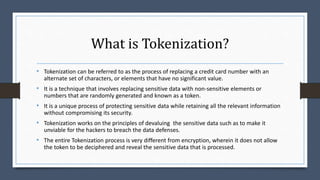 What is Tokenization?
• Tokenization can be referred to as the process of replacing a credit card number with an
alternate set of characters, or elements that have no significant value.
• It is a technique that involves replacing sensitive data with non-sensitive elements or
numbers that are randomly generated and known as a token.
• It is a unique process of protecting sensitive data while retaining all the relevant information
without compromising its security.
• Tokenization works on the principles of devaluing the sensitive data such as to make it
unviable for the hackers to breach the data defenses.
• The entire Tokenization process is very different from encryption, wherein it does not allow
the token to be deciphered and reveal the sensitive data that is processed.
 