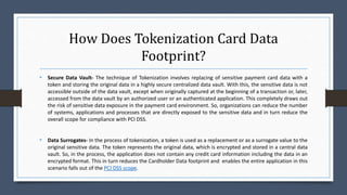 How Does Tokenization Card Data
Footprint?
• Secure Data Vault- The technique of Tokenization involves replacing of sensitive payment card data with a
token and storing the original data in a highly secure centralized data vault. With this, the sensitive data is not
accessible outside of the data vault, except when originally captured at the beginning of a transaction or, later,
accessed from the data vault by an authorized user or an authenticated application. This completely draws out
the risk of sensitive data exposure in the payment card environment. So, organizations can reduce the number
of systems, applications and processes that are directly exposed to the sensitive data and in turn reduce the
overall scope for compliance with PCI DSS.
• Data Surrogates- In the process of tokenization, a token is used as a replacement or as a surrogate value to the
original sensitive data. The token represents the original data, which is encrypted and stored in a central data
vault. So, in the process, the application does not contain any credit card information including the data in an
encrypted format. This in turn reduces the Cardholder Data footprint and enables the entire application in this
scenario falls out of the PCI DSS scope.
 