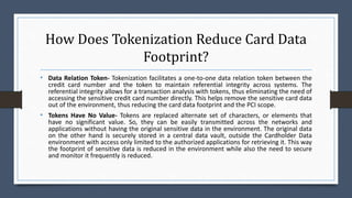 How Does Tokenization Reduce Card Data
Footprint?
• Data Relation Token- Tokenization facilitates a one-to-one data relation token between the
credit card number and the token to maintain referential integrity across systems. The
referential integrity allows for a transaction analysis with tokens, thus eliminating the need of
accessing the sensitive credit card number directly. This helps remove the sensitive card data
out of the environment, thus reducing the card data footprint and the PCI scope.
• Tokens Have No Value- Tokens are replaced alternate set of characters, or elements that
have no significant value. So, they can be easily transmitted across the networks and
applications without having the original sensitive data in the environment. The original data
on the other hand is securely stored in a central data vault, outside the Cardholder Data
environment with access only limited to the authorized applications for retrieving it. This way
the footprint of sensitive data is reduced in the environment while also the need to secure
and monitor it frequently is reduced.
 