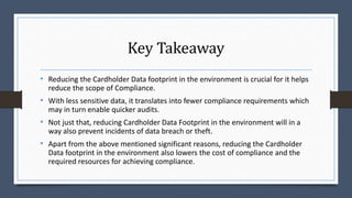 Key Takeaway
• Reducing the Cardholder Data footprint in the environment is crucial for it helps
reduce the scope of Compliance.
• With less sensitive data, it translates into fewer compliance requirements which
may in turn enable quicker audits.
• Not just that, reducing Cardholder Data Footprint in the environment will in a
way also prevent incidents of data breach or theft.
• Apart from the above mentioned significant reasons, reducing the Cardholder
Data footprint in the environment also lowers the cost of compliance and the
required resources for achieving compliance.
 