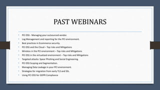 PAST WEBINARS
• PCI DSS - Managing your outsourced vendor.
• Log Management and reporting for the PCI environment.
• Best practices in Ecommerce security.
• PCI DSS and the Cloud – Top risks and Mitigations
• Wireless in the PCI environment – Top risks and Mitigations
• PCI DSS in the virtualized environment – Top risks and Mitigations
• Targeted attacks: Spear Phishing and Social Engineering.
• PCI DSS Scoping and Segmentation.
• Managing Data Leakage in your PCI environment.
• Strategies for migration from early TLS and SSL.
• Using PCI DSS for GDPR Compliance
 