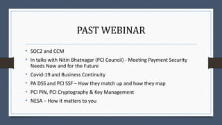 PAST WEBINAR
• SOC2 and CCM
• In talks with Nitin Bhatnagar (PCI Council) - Meeting Payment Security
Needs Now and for the Future
• Covid-19 and Business Continuity
• PA DSS and PCI SSF – How they match up and how they map
• PCI PIN, PCI Cryptography & Key Management
• NESA – How it matters to you
 
