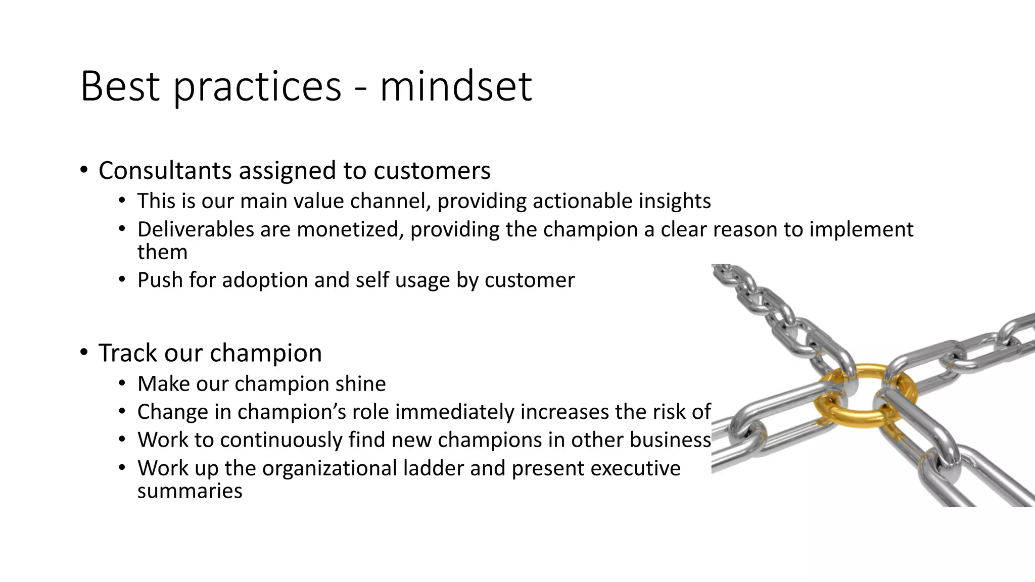 Best	
  practices	
  -­‐ mindset
• Consultants	
  assigned	
  to	
  customers
• This	
  is	
  our	
  main	
  value	
  channel,	
  providing	
  actionable	
  insights
• Deliverables	
  are	
  monetized,	
  providing	
  the	
  champion	
  a	
  clear	
  reason	
  to	
  implement	
  
them
• Push	
  for	
  adoption	
  and	
  self	
  usage	
  by	
  customer
• Track	
  our	
  champion
• Make	
  our	
  champion	
  shine
• Change	
  in	
  champion’s	
  role	
  immediately	
  increases	
  the	
  risk	
  of	
  churn
• Work	
  to	
  continuously	
  find	
  new	
  champions	
  in	
  other	
  business	
  units
• Work	
  up	
  the	
  organizational	
  ladder	
  and	
  present	
  executive	
  
summaries
 