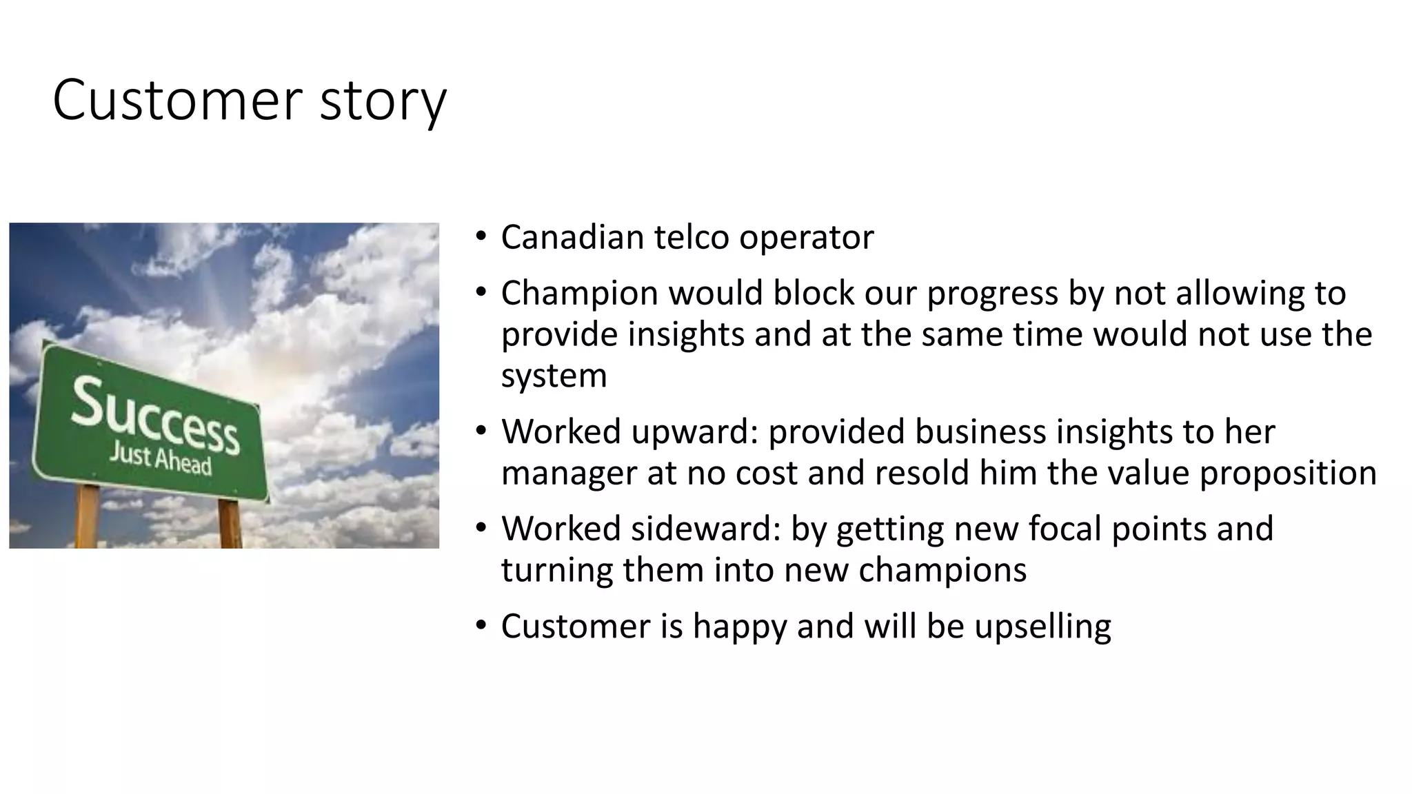 Customer	
  story
• Canadian	
  telco	
  operator
• Champion	
  would	
  block	
  our	
  progress	
  by	
  not	
  allowing	
  to	
  
provide	
  insights	
  and	
  at	
  the	
  same	
  time	
  would	
  not	
  use	
  the	
  
system
• Worked	
  upward:	
  provided	
  business	
  insights	
  to	
  her	
  
manager	
  at	
  no	
  cost	
  and	
  resold	
  him	
  the	
  value	
  proposition
• Worked	
  sideward:	
  by	
  getting	
  new	
  focal	
  points	
  and	
  
turning	
  them	
  into	
  new	
  champions
• Customer	
  is	
  happy	
  and	
  will	
  be	
  upselling
 