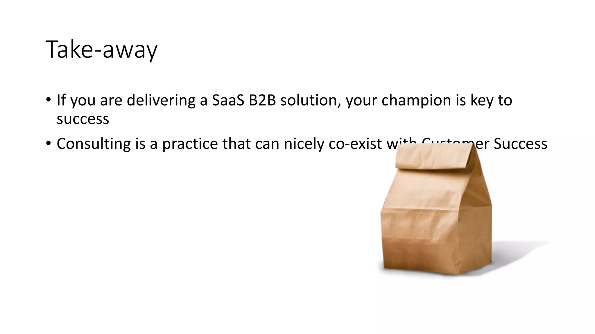 Take-­‐away
• If	
  you	
  are	
  delivering	
  a	
  SaaS	
  B2B	
  solution,	
  your	
  champion	
  is	
  key	
  to	
  
success
• Consulting	
  is	
  a	
  practice	
  that	
  can	
  nicely	
  co-­‐exist	
  with	
  Customer	
  Success
 
