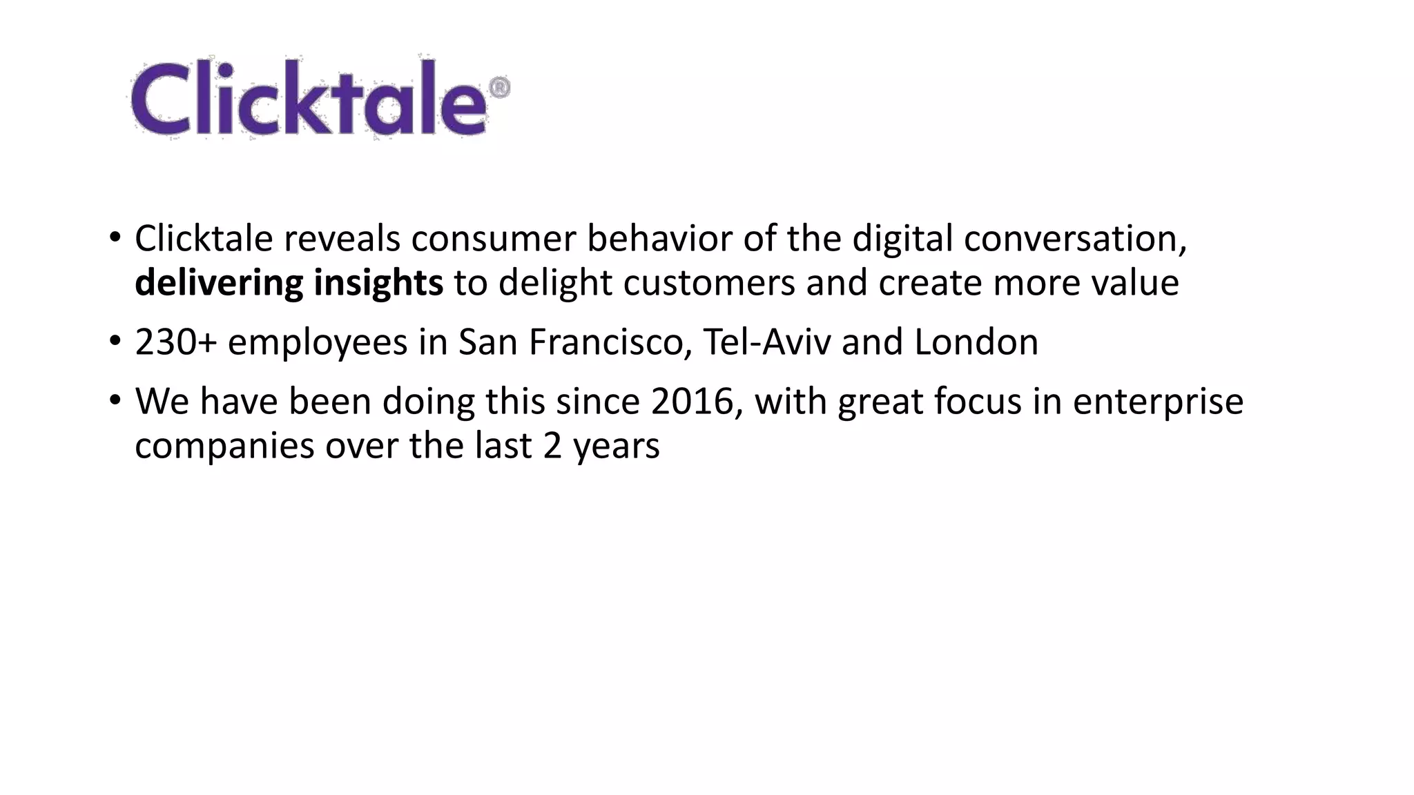 • Clicktale	
  reveals	
  consumer	
  behavior	
  of	
  the	
  digital	
  conversation,	
  
delivering	
  insights to	
  delight	
  customers	
  and	
  create	
  more	
  value
• 230+	
  employees	
  in	
  San	
  Francisco,	
  Tel-­‐Aviv	
  and	
  London
• We	
  have	
  been	
  doing	
  this	
  since	
  2016,	
  with	
  great	
  focus	
  in	
  enterprise	
  
companies	
  over	
  the	
  last	
  2	
  years
 