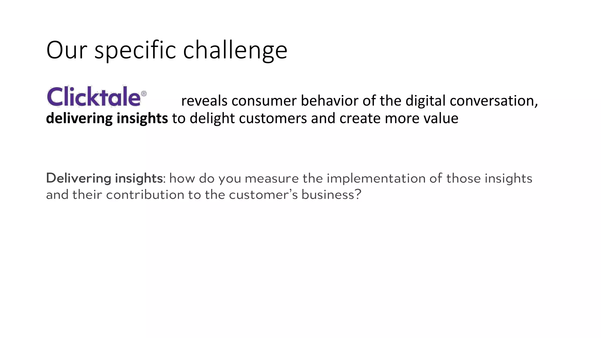 Our	
  specific	
  challenge
reveals	
  consumer	
  behavior	
  of	
  the	
  digital	
  conversation,	
  
delivering	
  insights to	
  delight	
  customers	
  and	
  create	
  more	
  value
Delivering insights: how do you measure the implementation of those insights
and their contribution to the customer’s business?
 