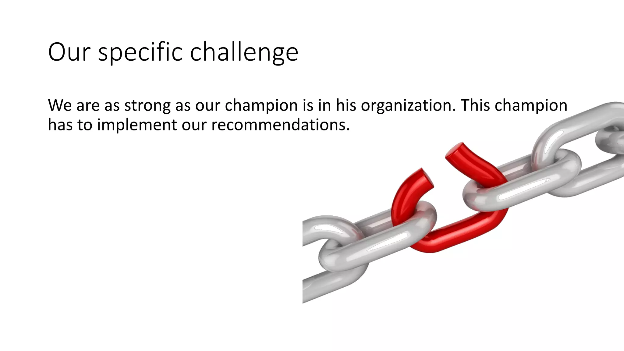 Our	
  specific	
  challenge
We	
  are	
  as	
  strong	
  as	
  our	
  champion	
  is	
  in	
  his	
  organization.	
  This	
  champion	
  
has	
  to	
  implement	
  our	
  recommendations.
 
