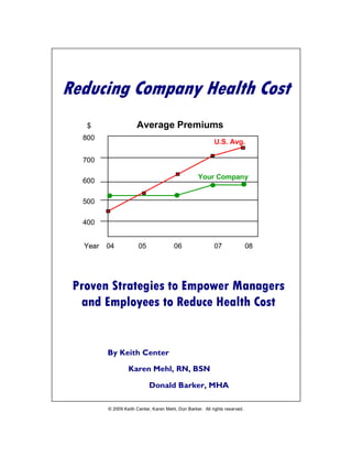 Reducing Company Health Cost – Draft 3




Reducing Company Health Cost
   $                     Average Premiums
  800
                                                              U.S. Avg.

  700

                                                       Your Company
  600

  500

  400


   Year    04             05               06                 07             08




 Proven Strategies to Empower Managers
  and Employees to Reduce Health Cost


           By Keith Center

                     Karen Mehl, RN, BSN

                               Donald Barker, MHA

           © 2009 Keith Center, Karen Mehl, Don Barker. All rights reserved.
          May not be duplicated, reproduced or retransmitted without permission
                  www.masonbiz.com www.healthservicereview.com
                                                                                  1
 