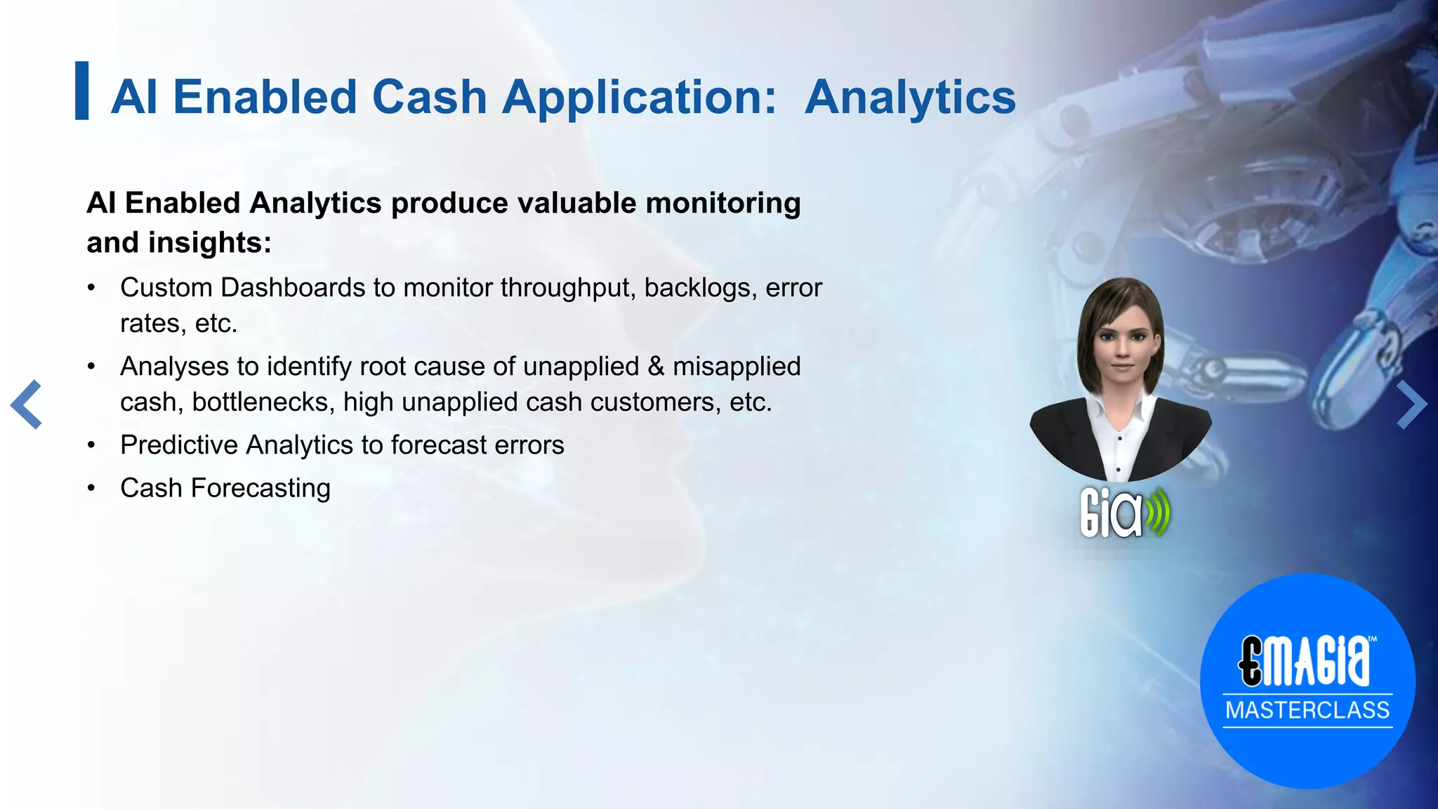AI Enabled Analytics produce valuable monitoring
and insights:
• Custom Dashboards to monitor throughput, backlogs, error
rates, etc.
• Analyses to identify root cause of unapplied & misapplied
cash, bottlenecks, high unapplied cash customers, etc.
• Predictive Analytics to forecast errors
• Cash Forecasting
10
AI Enabled Cash Application: Analytics
 