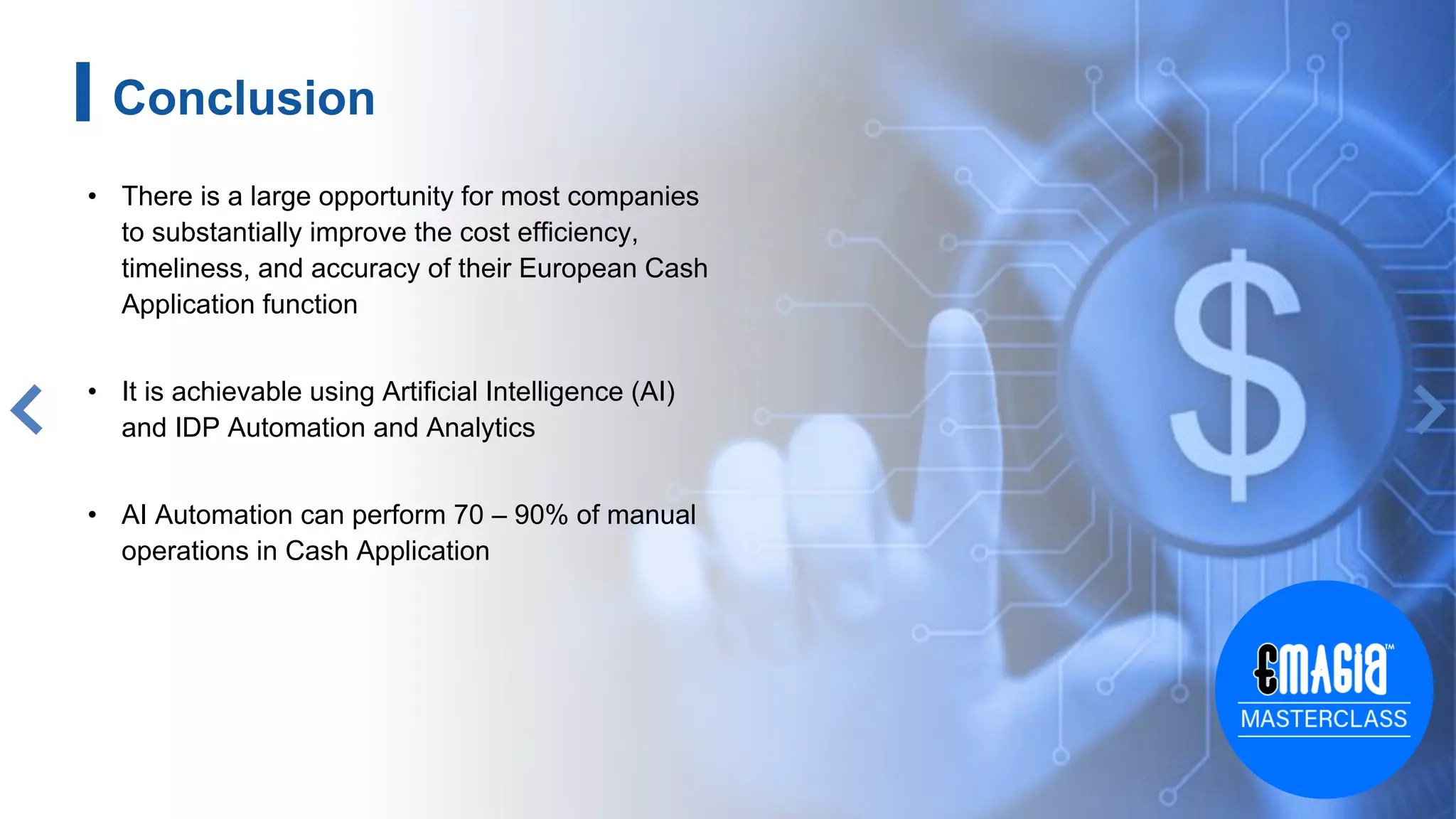 13
• There is a large opportunity for most companies
to substantially improve the cost efficiency,
timeliness, and accuracy of their European Cash
Application function
• It is achievable using Artificial Intelligence (AI)
and IDP Automation and Analytics
• AI Automation can perform 70 – 90% of manual
operations in Cash Application
Conclusion
 