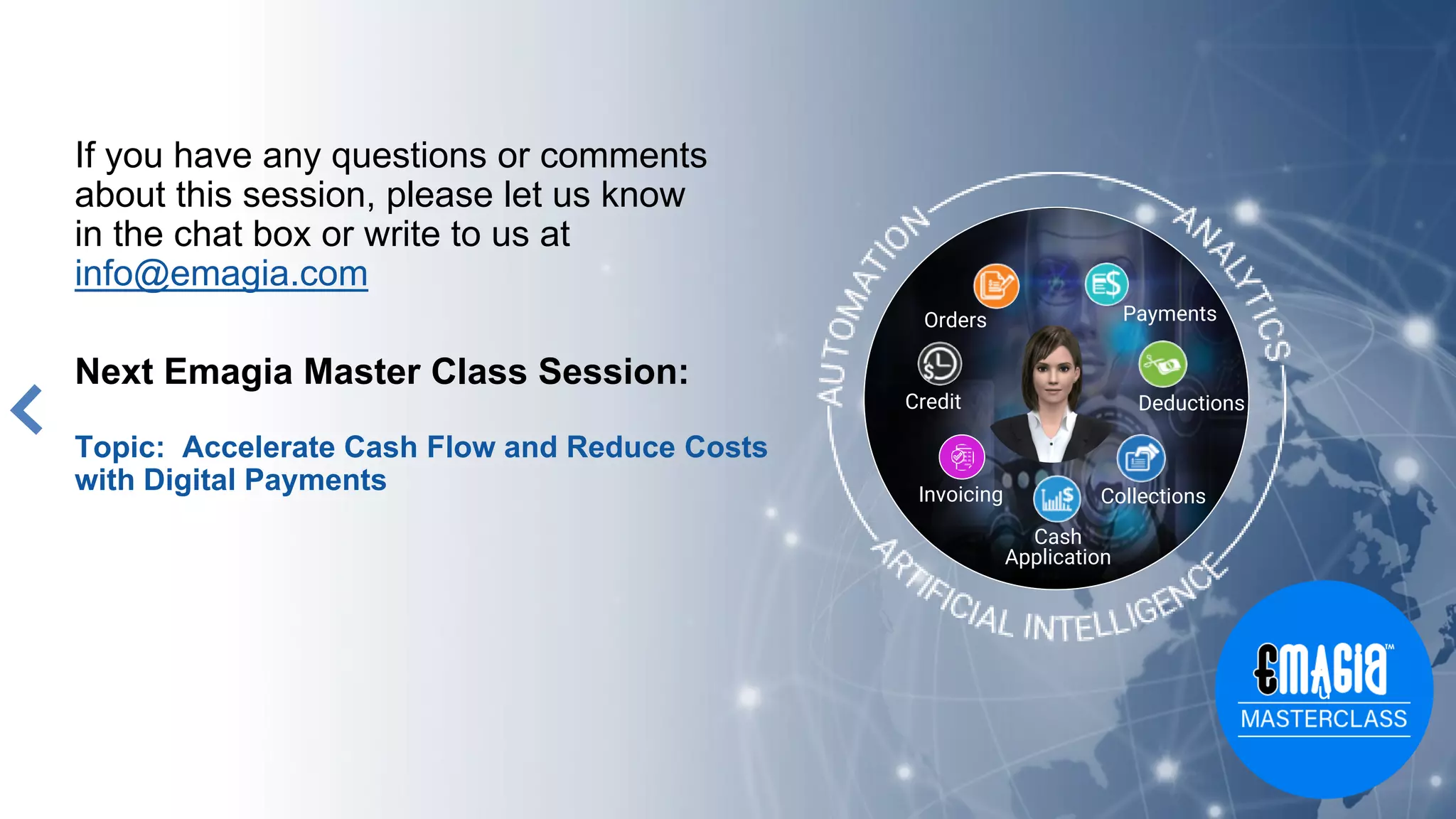 If you have any questions or comments
about this session, please let us know
in the chat box or write to us at
info@emagia.com
Next Emagia Master Class Session:
Topic: Accelerate Cash Flow and Reduce Costs
with Digital Payments
Orders
Credit
Cash
Application
Collections
Deductions
Payments
Invoicing
u
 