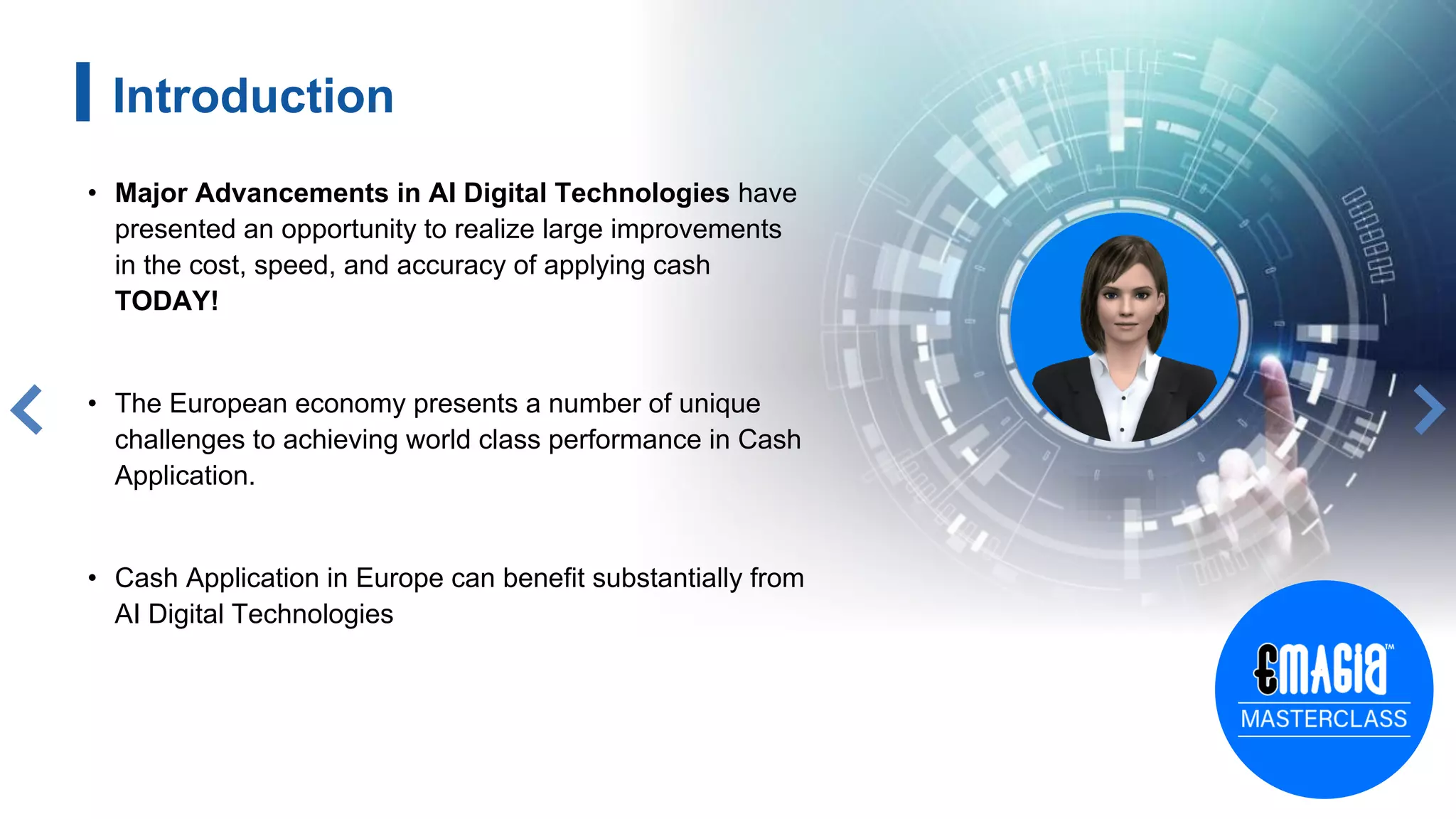Introduction
• Major Advancements in AI Digital Technologies have
presented an opportunity to realize large improvements
in the cost, speed, and accuracy of applying cash
TODAY!
• The European economy presents a number of unique
challenges to achieving world class performance in Cash
Application.
• Cash Application in Europe can benefit substantially from
AI Digital Technologies
3
 