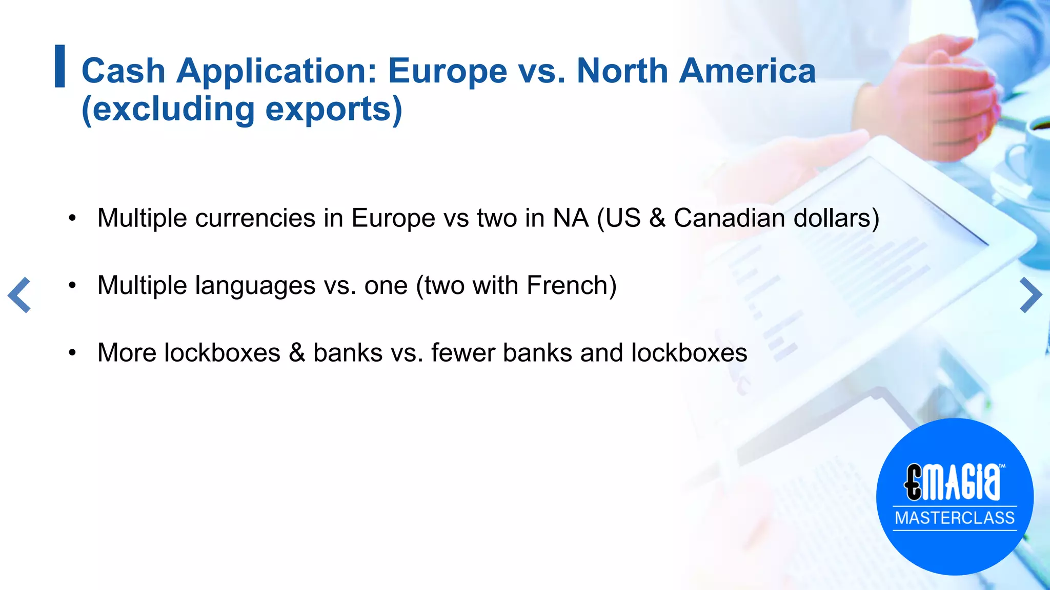 • Multiple currencies in Europe vs two in NA (US & Canadian dollars)
• Multiple languages vs. one (two with French)
• More lockboxes & banks vs. fewer banks and lockboxes
Cash Application: Europe vs. North America
(excluding exports)
 