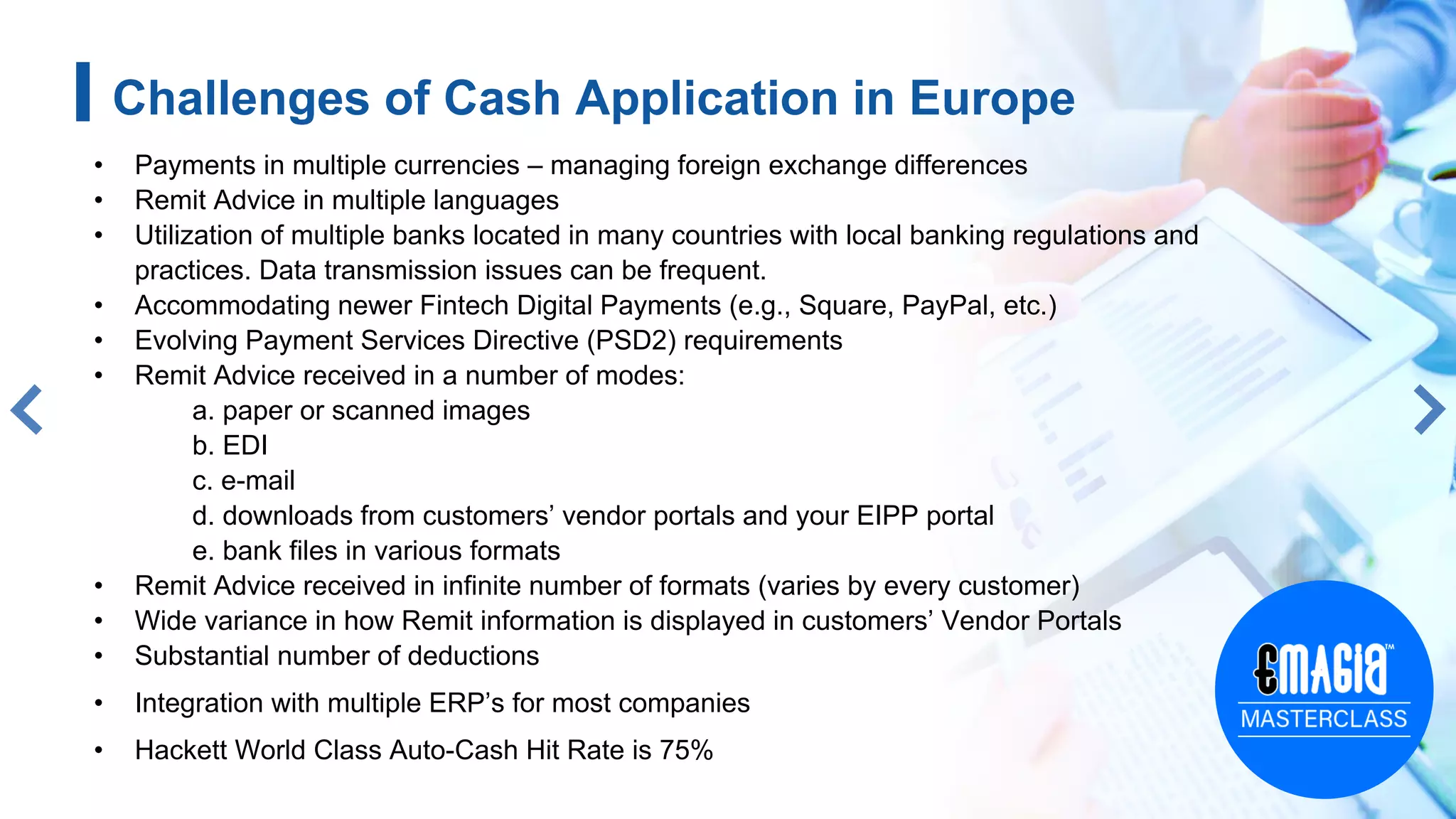 • Payments in multiple currencies – managing foreign exchange differences
• Remit Advice in multiple languages
• Utilization of multiple banks located in many countries with local banking regulations and
practices. Data transmission issues can be frequent.
• Accommodating newer Fintech Digital Payments (e.g., Square, PayPal, etc.)
• Evolving Payment Services Directive (PSD2) requirements
• Remit Advice received in a number of modes:
a. paper or scanned images
b. EDI
c. e-mail
d. downloads from customers’ vendor portals and your EIPP portal
e. bank files in various formats
• Remit Advice received in infinite number of formats (varies by every customer)
• Wide variance in how Remit information is displayed in customers’ Vendor Portals
• Substantial number of deductions
• Integration with multiple ERP’s for most companies
• Hackett World Class Auto-Cash Hit Rate is 75%
5
Challenges of Cash Application in Europe
 