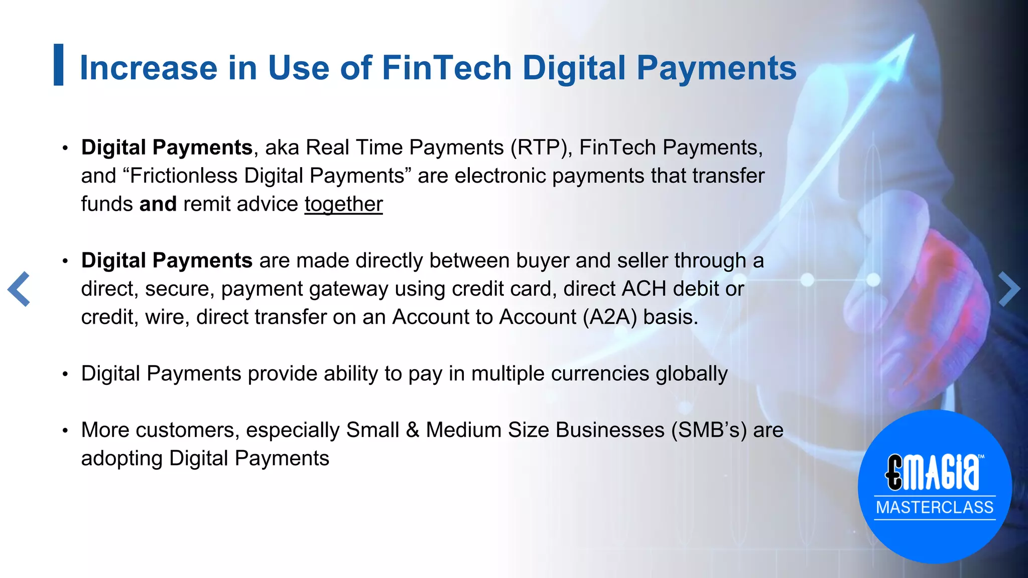 6
Increase in Use of FinTech Digital Payments
• Digital Payments, aka Real Time Payments (RTP), FinTech Payments,
and “Frictionless Digital Payments” are electronic payments that transfer
funds and remit advice together
• Digital Payments are made directly between buyer and seller through a
direct, secure, payment gateway using credit card, direct ACH debit or
credit, wire, direct transfer on an Account to Account (A2A) basis.
• Digital Payments provide ability to pay in multiple currencies globally
• More customers, especially Small & Medium Size Businesses (SMB’s) are
adopting Digital Payments
 