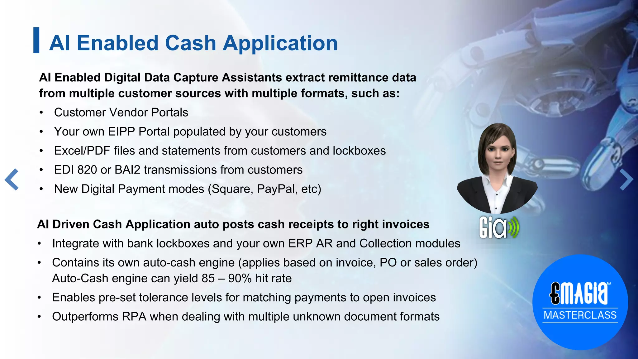 AI Enabled Digital Data Capture Assistants extract remittance data
from multiple customer sources with multiple formats, such as:
• Customer Vendor Portals
• Your own EIPP Portal populated by your customers
• Excel/PDF files and statements from customers and lockboxes
• EDI 820 or BAI2 transmissions from customers
• New Digital Payment modes (Square, PayPal, etc)
9
AI Driven Cash Application auto posts cash receipts to right invoices
• Integrate with bank lockboxes and your own ERP AR and Collection modules
• Contains its own auto-cash engine (applies based on invoice, PO or sales order)
Auto-Cash engine can yield 85 – 90% hit rate
• Enables pre-set tolerance levels for matching payments to open invoices
• Outperforms RPA when dealing with multiple unknown document formats
AI Enabled Cash Application
 