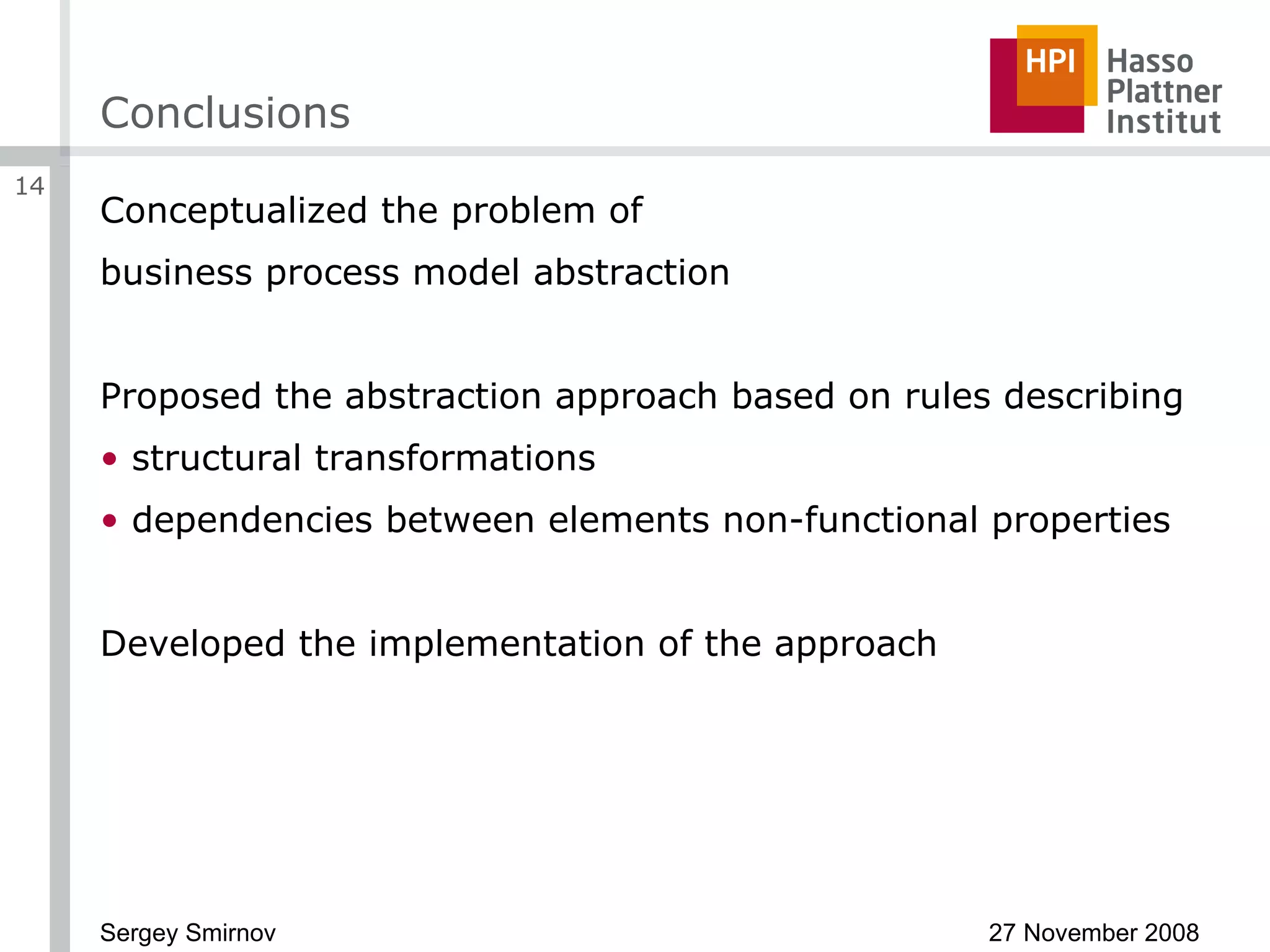 Conclusions Conceptualized the problem of business process model abstraction Proposed the abstraction approach based on rules describing structural transformations dependencies between elements non-functional properties Developed the implementation of the approach 