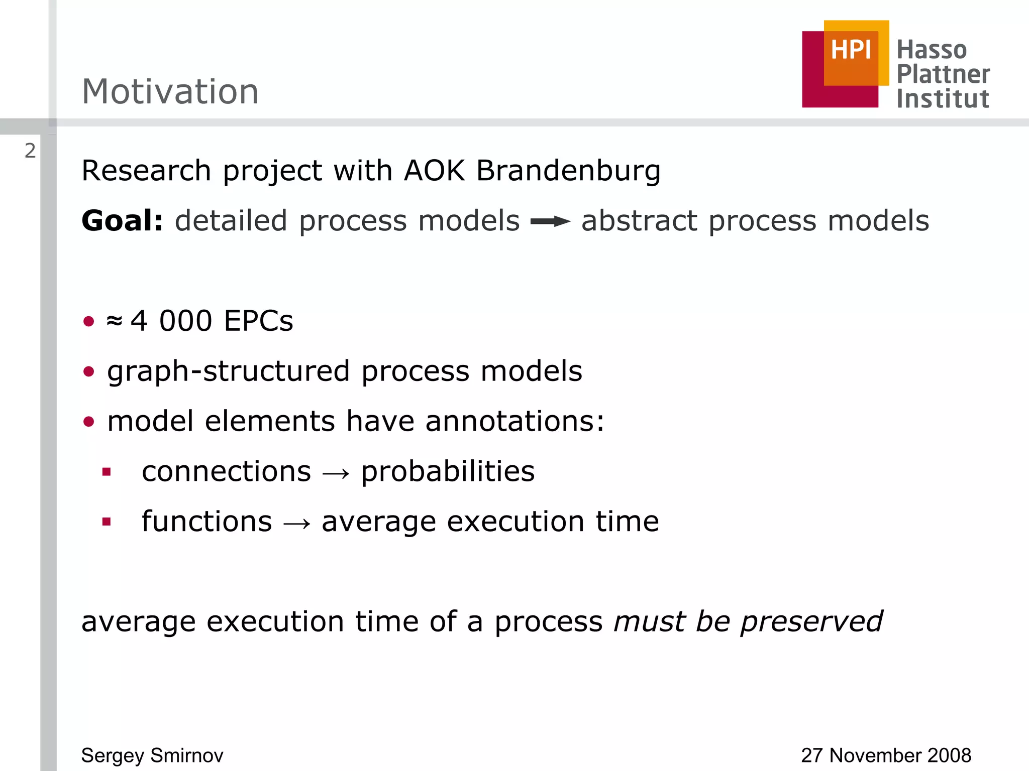 Motivation Research project with AOK   Brandenburg Goal:   detailed process models  abstract process models ≈  4 000 EPCs graph-structured process models model elements have annotations: connections  ->  probabilities functions  ->  average execution time average execution time of a process  must be preserved 