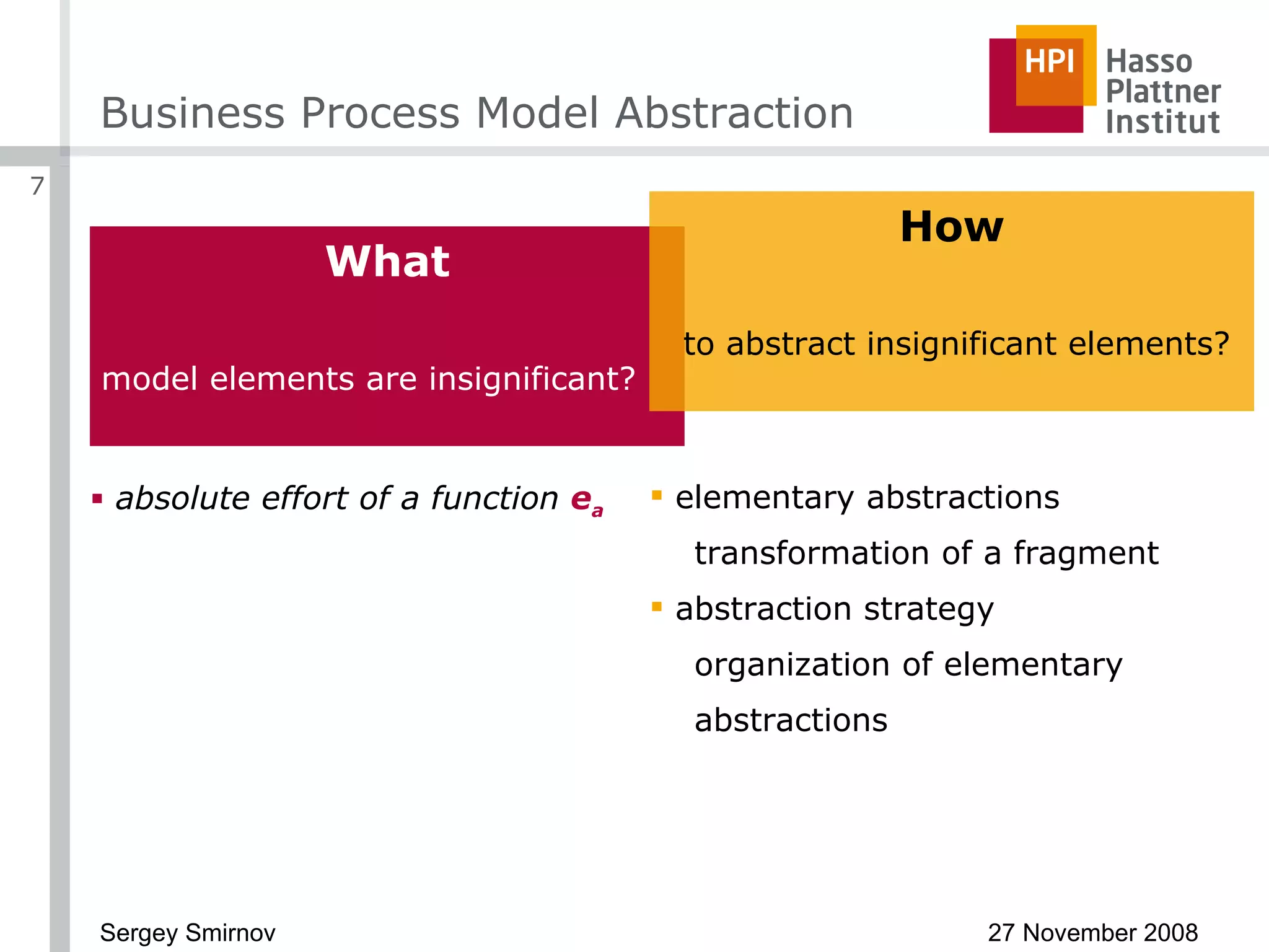 Business Process Model Abstraction What model elements are insignificant? absolute effort of a function  e a elementary abstractions transformation of a fragment abstraction strategy organization of elementary abstractions How to abstract insignificant elements? 