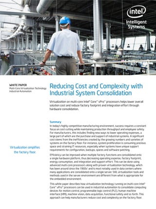 WHITE PAPER
Multi-Core Virtualization Technology
Industrial Automation

Reducing Cost and Complexity with
Industrial System Consolidation
Virtualization on multi-core Intel® Core™ vPro™ processors helps lower overall
solution cost and reduce factory footprint and integration effort through
hardware consolidation.

Virtualization simplifies
the factory floor.

Summary
In today’s highly competitive manufacturing environment, success requires a constant
focus on cost cutting while maintaining production throughput and employee safety.
For manufacturers, this includes finding new ways to lower operating expenses, a
large part of which are the purchase and support of industrial systems. A significant
cost stems from the inefficiencies created by the growing numbers and varieties of
systems on the factory floor. For instance, system proliferation is consuming precious
space and straining IT resources, especially when systems have unique support
requirements for configuration, backups, spares and software patching.
Efficiency can be improved when multiple factory functions are consolidated onto
a single hardware platform, thus decreasing operating expense, factory footprint,
energy consumption, and integration and support effort. This can be done using
advanced multi-core processors along with proven virtualization technology, which
has been around since the 1960s1 and is most notably used in data centers where
many applications are consolidated onto a single server. Still, virtualization tools and
methods used in the server environment are different from what is appropriate for
the embedded environment.
This white paper describes how virtualization technology running on multi-core Intel®
Core™ vPro™ processors can be used in industrial automation to consolidate computing
devices for motion control, programmable logic control (PLC), human machine
interface (HMI), machine vision, data acquisition, functional safety and so forth. This
approach can help manufacturers reduce cost and complexity on the factory floor.

 