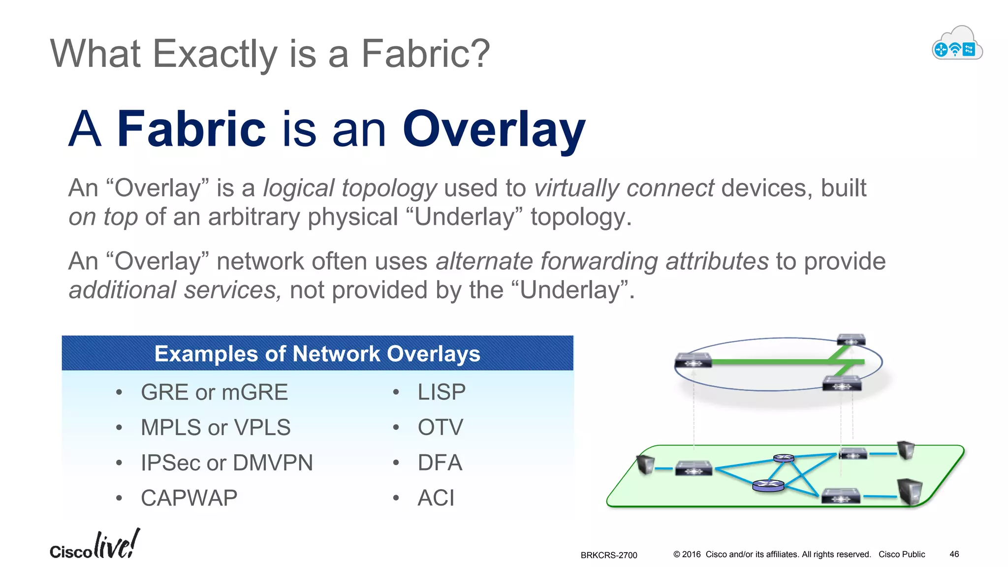 © 2016 Cisco and/or its affiliates. All rights reserved. Cisco Public
A Fabric is an Overlay
An “Overlay” is a logical topology used to virtually connect devices, built
on top of an arbitrary physical “Underlay” topology.
An “Overlay” network often uses alternate forwarding attributes to provide
additional services, not provided by the “Underlay”.
• GRE or mGRE
• MPLS or VPLS
• IPSec or DMVPN
• CAPWAP
• LISP
• OTV
• DFA
• ACI
Examples of Network Overlays
What Exactly is a Fabric?
BRKCRS-2700 46
 