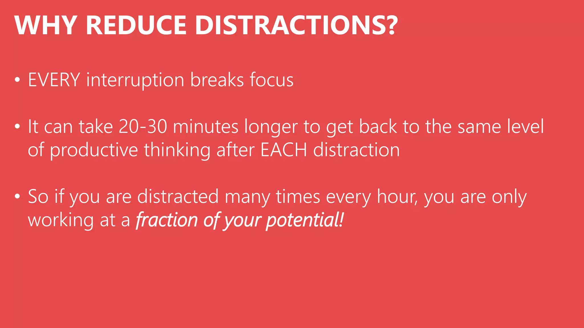 WHY REDUCE DISTRACTIONS?
• EVERY interruption breaks focus
• It can take 20-30 minutes longer to get back to the same level
of productive thinking after EACH distraction
• So if you are distracted many times every hour, you are only
working at a fraction of your potential!
 
