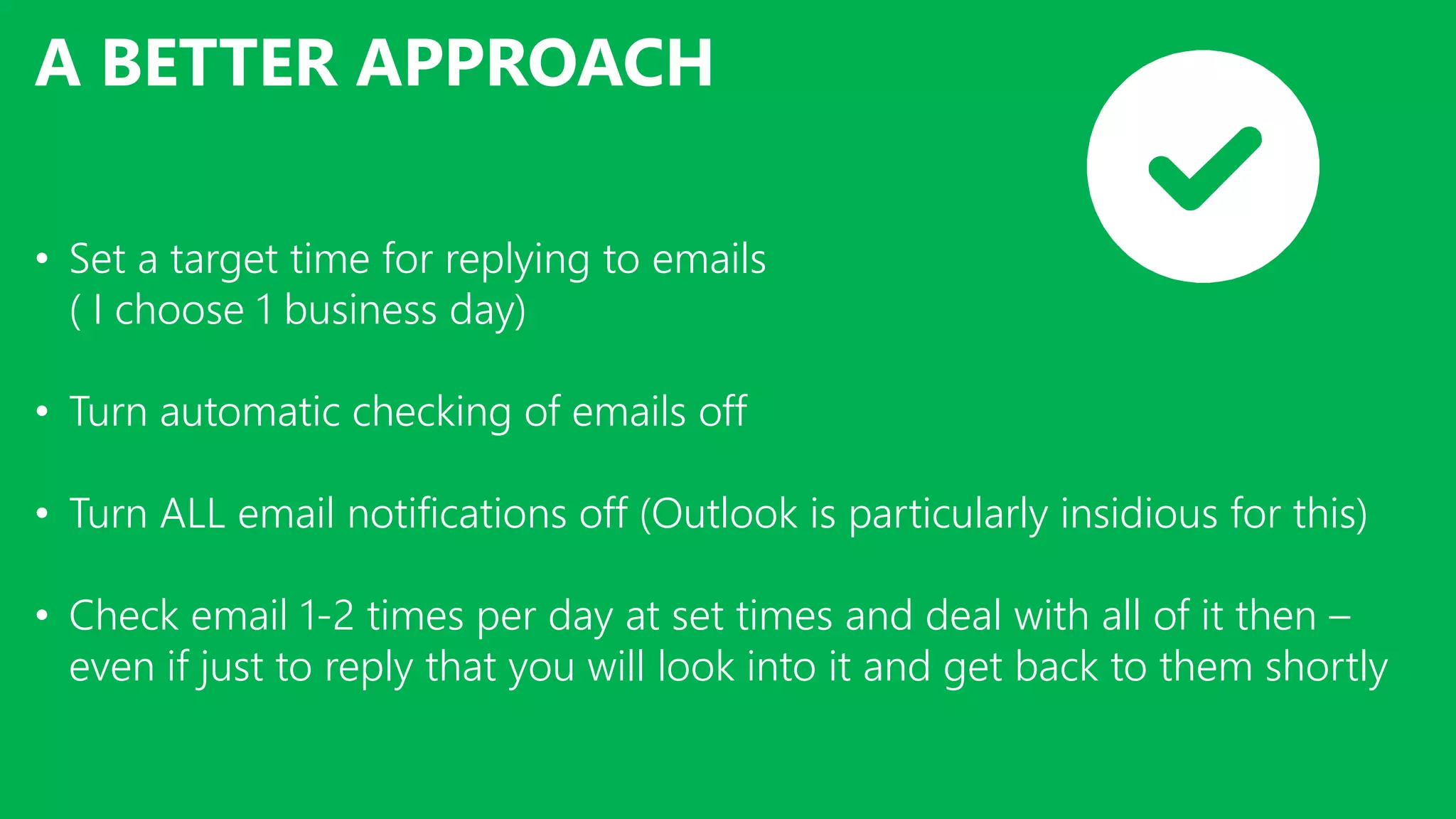 A BETTER APPROACH
• Set a target time for replying to emails
( I choose 1 business day)
• Turn automatic checking of emails off
• Turn ALL email notifications off (Outlook is particularly insidious for this)
• Check email 1-2 times per day at set times and deal with all of it then –
even if just to reply that you will look into it and get back to them shortly
 