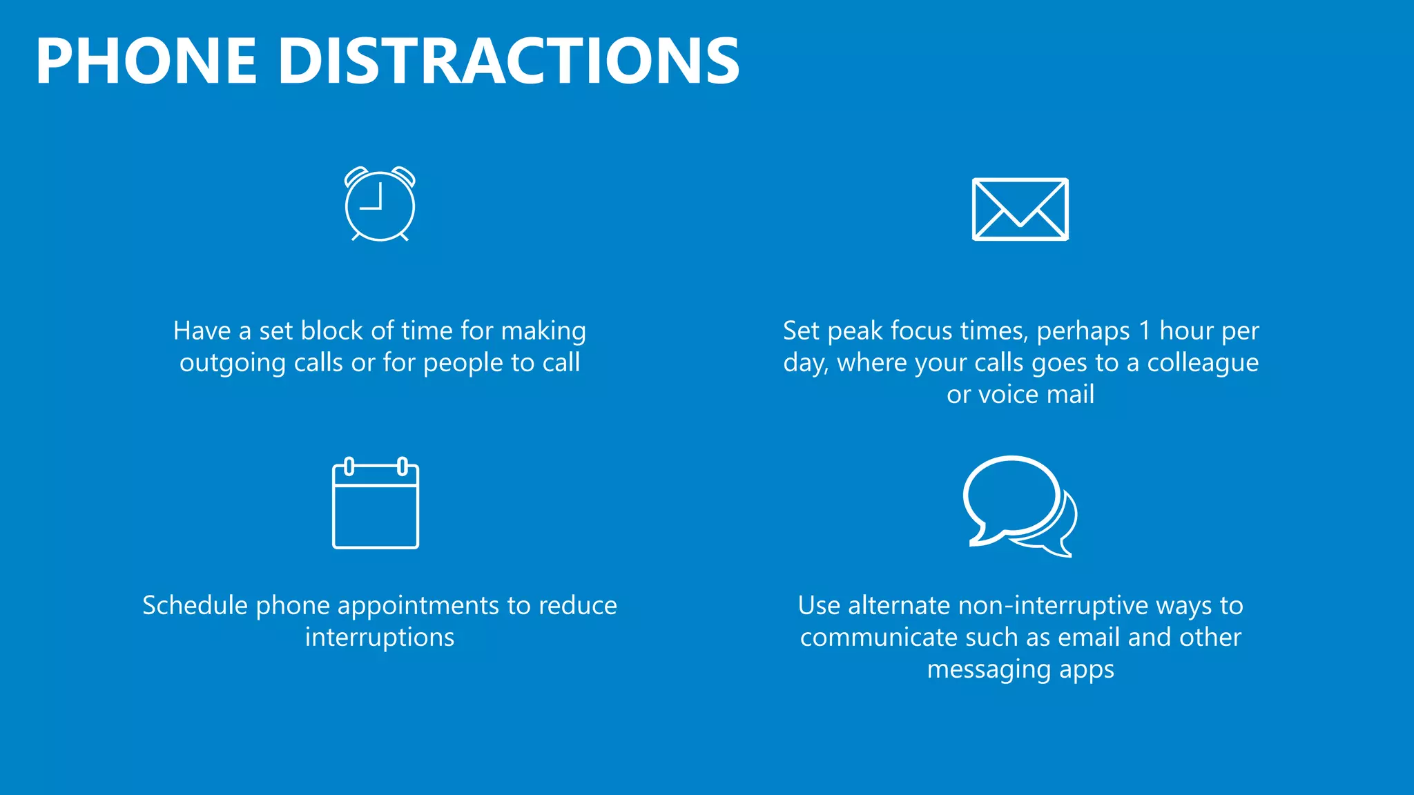 PHONE DISTRACTIONS
Set peak focus times, perhaps 1 hour per
day, where your calls goes to a colleague
or voice mail
Have a set block of time for making
outgoing calls or for people to call
Use alternate non-interruptive ways to
communicate such as email and other
messaging apps
Schedule phone appointments to reduce
interruptions
 