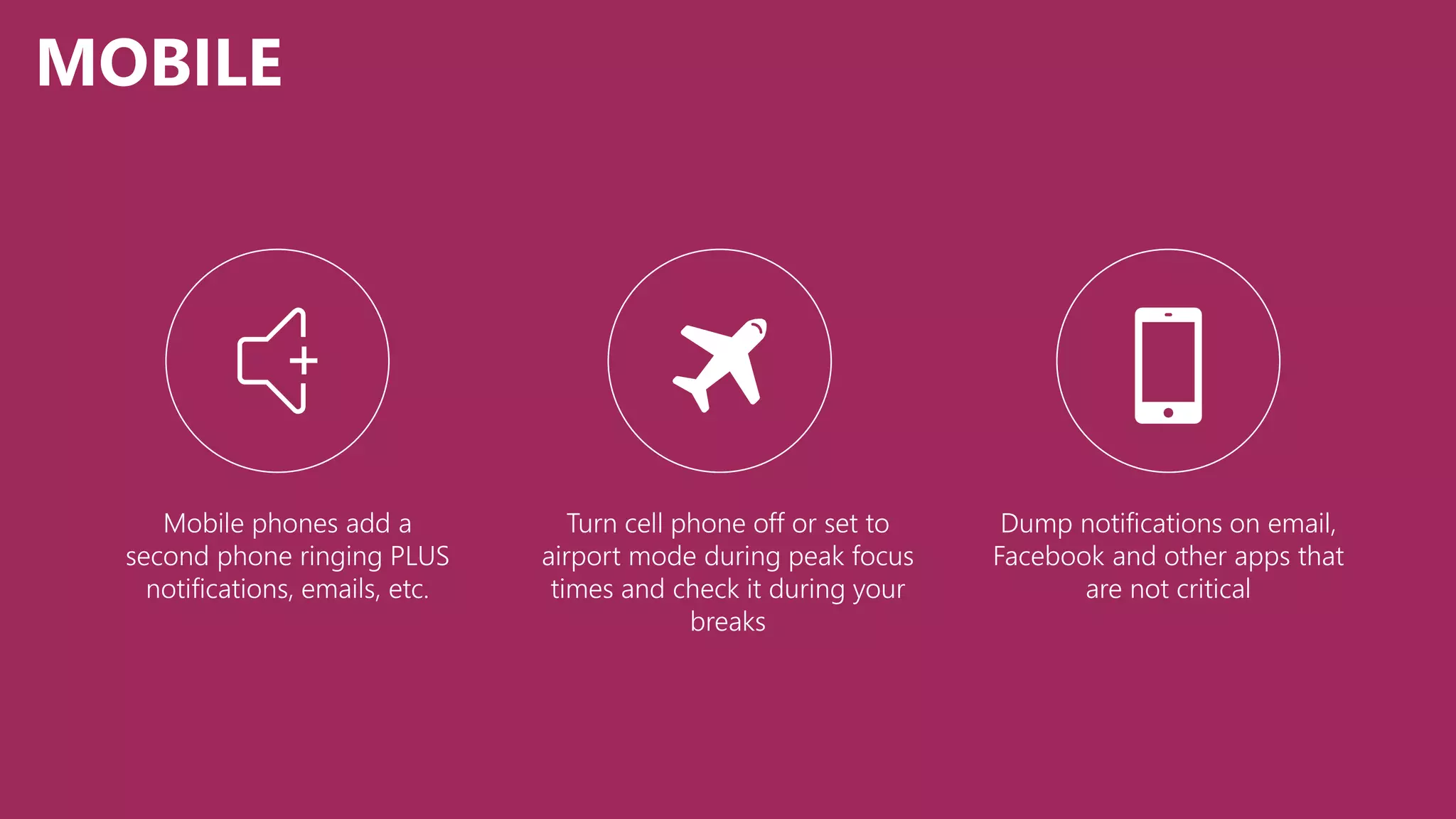 MOBILE
Turn cell phone off or set to
airport mode during peak focus
times and check it during your
breaks
Mobile phones add a
second phone ringing PLUS
notifications, emails, etc.
Dump notifications on email,
Facebook and other apps that
are not critical
 