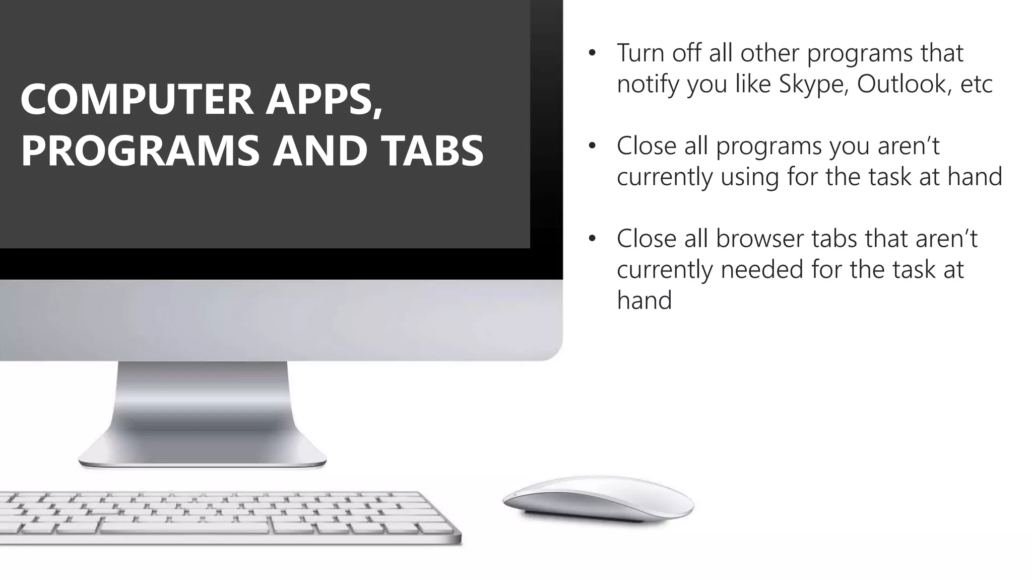 • Turn off all other programs that
notify you like Skype, Outlook, etc
• Close all programs you aren’t
currently using for the task at hand
• Close all browser tabs that aren’t
currently needed for the task at
hand
COMPUTER APPS,
PROGRAMS AND TABS
 