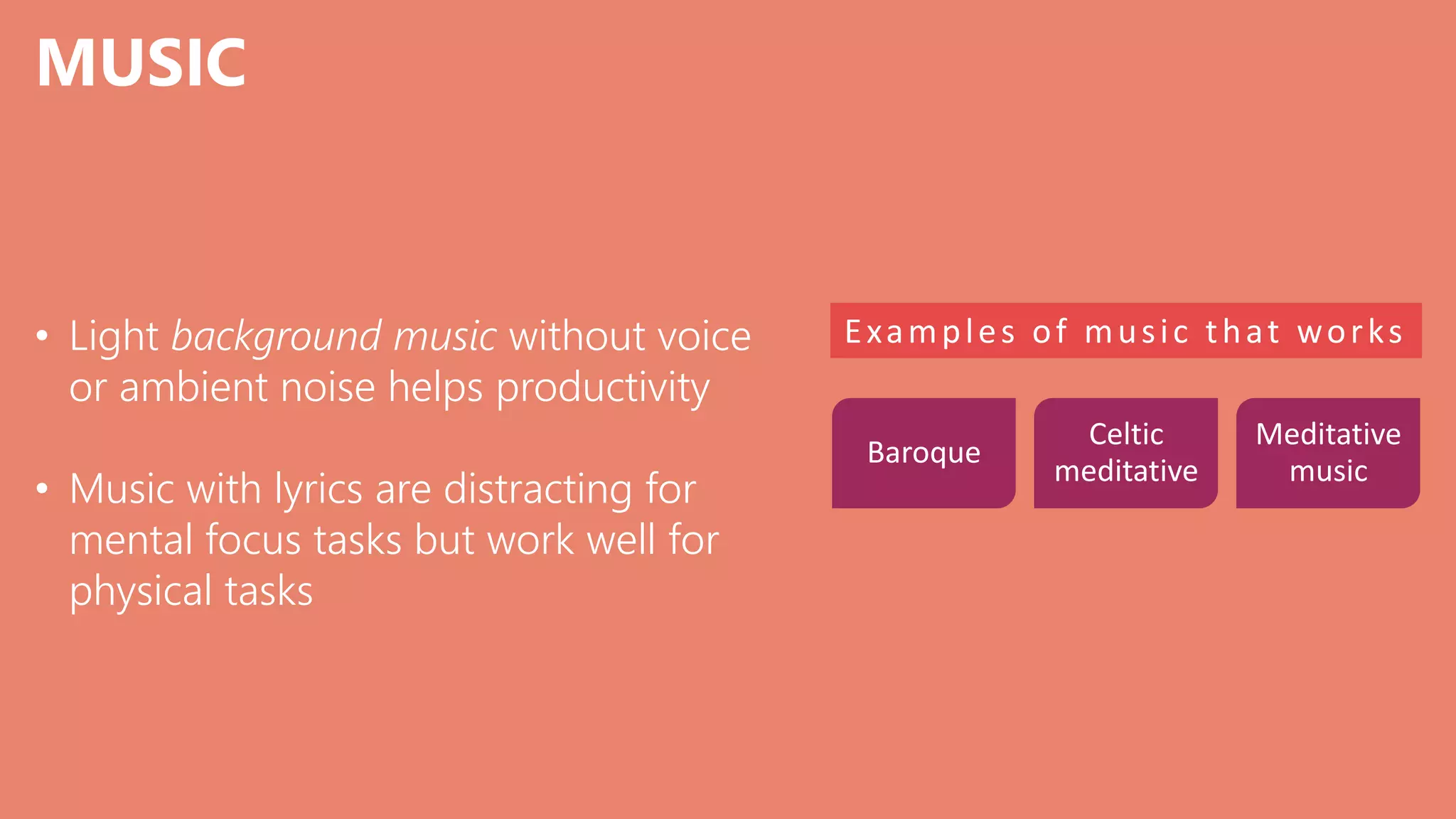 MUSIC
• Light background music without voice
or ambient noise helps productivity
• Music with lyrics are distracting for
mental focus tasks but work well for
physical tasks
Examples of music that works
Baroque
Celtic
meditative
Meditative
music
 