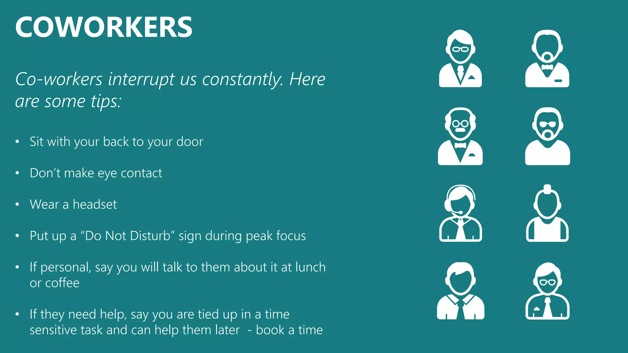 COWORKERS
Co-workers interrupt us constantly. Here
are some tips:
• Sit with your back to your door
• Don’t make eye contact
• Wear a headset
• Put up a “Do Not Disturb” sign during peak focus
• If personal, say you will talk to them about it at lunch
or coffee
• If they need help, say you are tied up in a time
sensitive task and can help them later - book a time
 