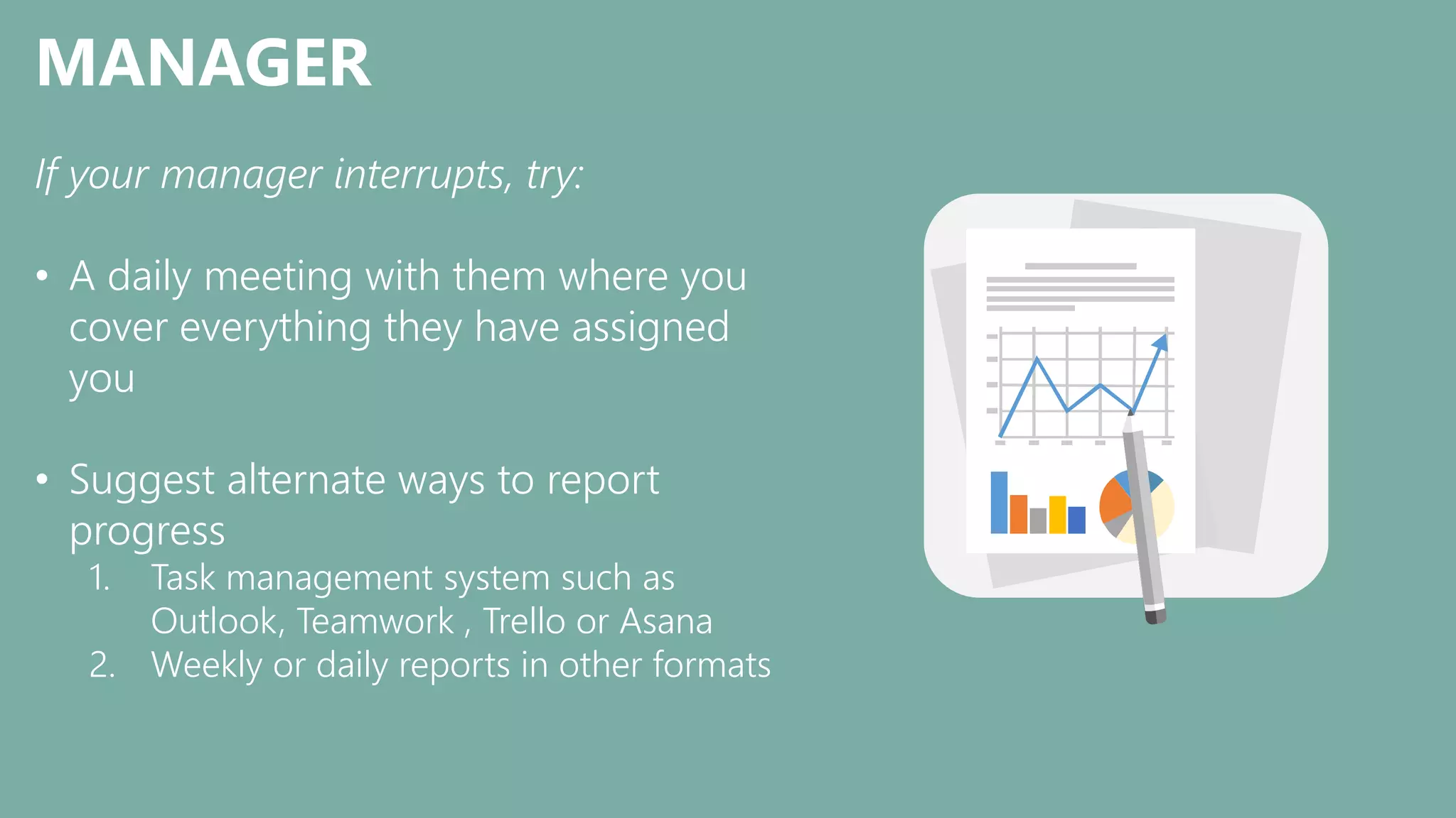 MANAGER
If your manager interrupts, try:
• A daily meeting with them where you
cover everything they have assigned
you
• Suggest alternate ways to report
progress
1. Task management system such as
Outlook, Teamwork , Trello or Asana
2. Weekly or daily reports in other formats
 