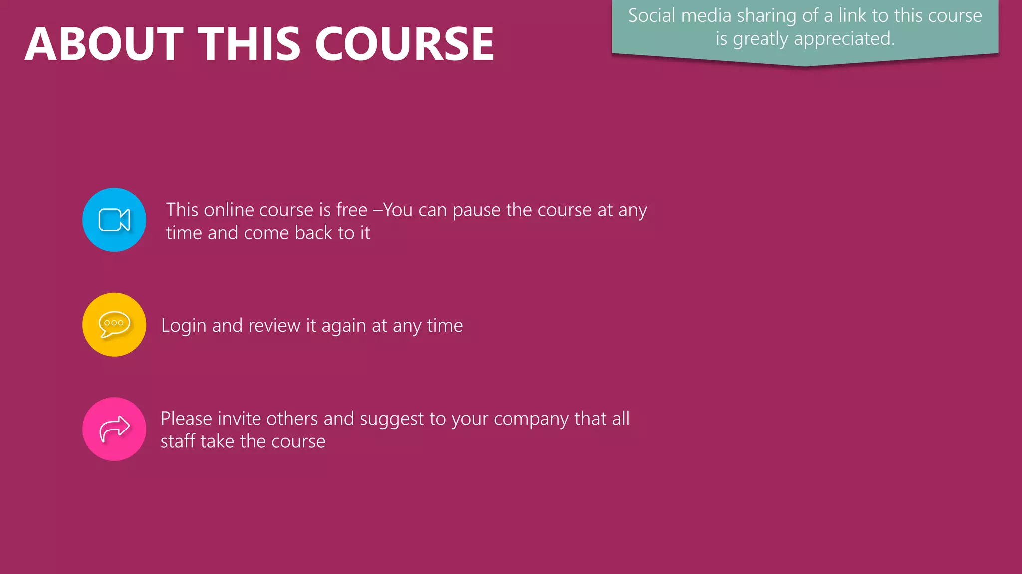 ABOUT THIS COURSE
This online course is free –You can pause the course at any
time and come back to it
Login and review it again at any time
Please invite others and suggest to your company that all
staff take the course
Social media sharing of a link to this course
is greatly appreciated.
 
