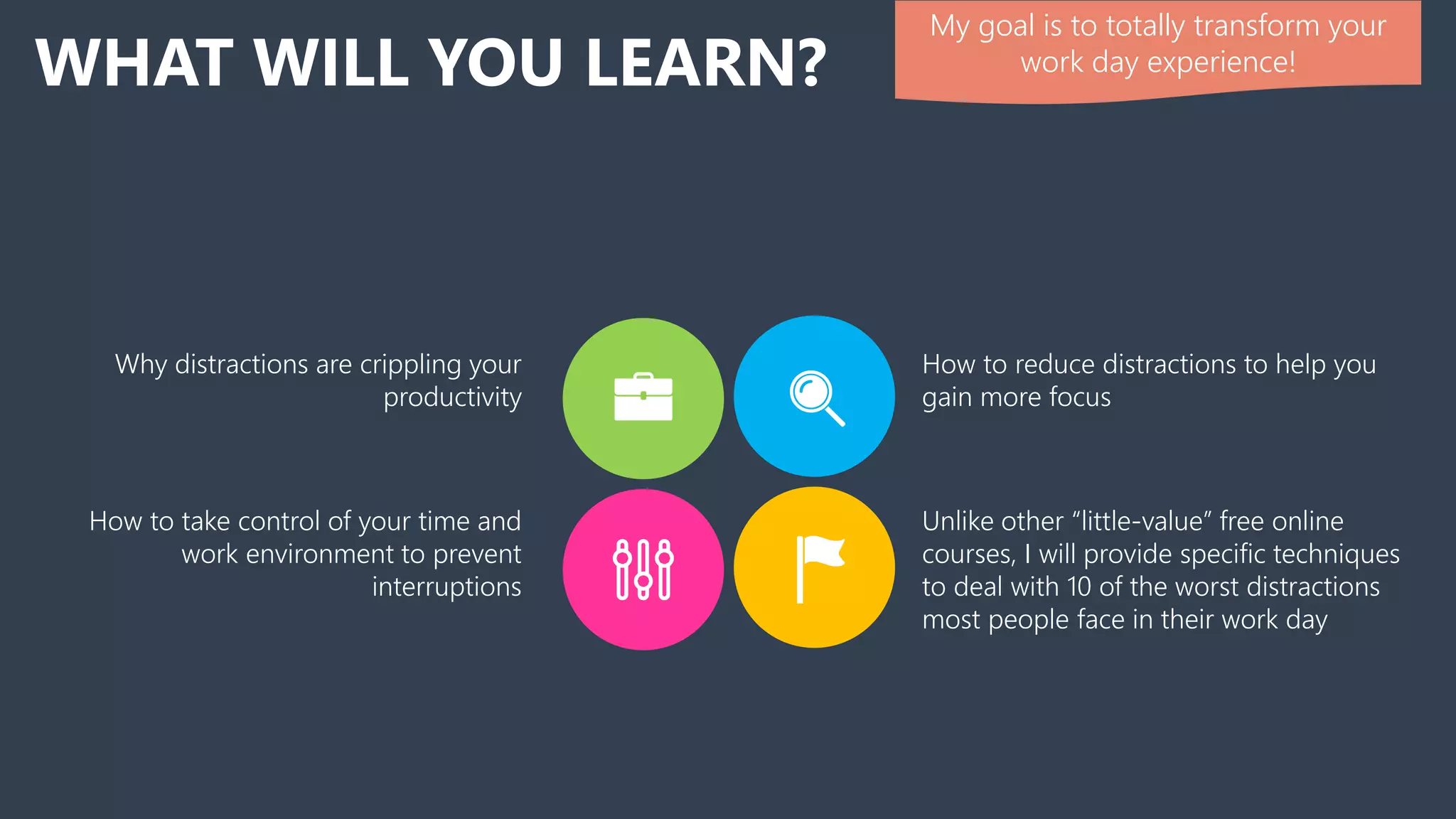 WHAT WILL YOU LEARN?
How to reduce distractions to help you
gain more focus
Why distractions are crippling your
productivity
Unlike other “little-value” free online
courses, I will provide specific techniques
to deal with 10 of the worst distractions
most people face in their work day
How to take control of your time and
work environment to prevent
interruptions
My goal is to totally transform your
work day experience!
 