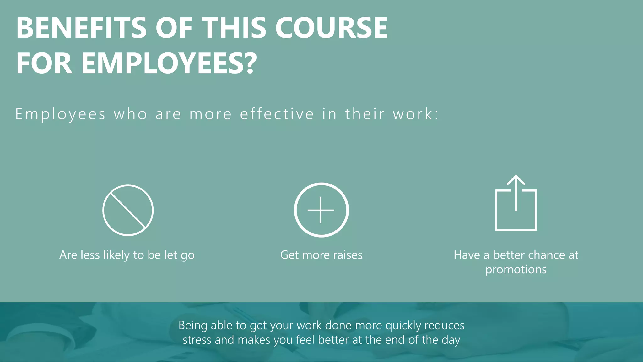 BENEFITS OF THIS COURSE
FOR EMPLOYEES?
Get more raisesAre less likely to be let go
Employees who are more effective in their work :
Have a better chance at
promotions
Being able to get your work done more quickly reduces
stress and makes you feel better at the end of the day
 