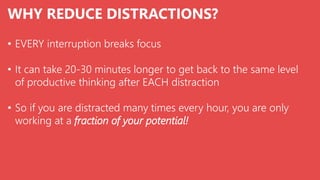 WHY REDUCE DISTRACTIONS?
• EVERY interruption breaks focus
• It can take 20-30 minutes longer to get back to the same level
of productive thinking after EACH distraction
• So if you are distracted many times every hour, you are only
working at a fraction of your potential!
 