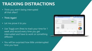 TRACKING DISTRACTIONS
• Think you aren’t being interrupted
all that often?
• Think Again!
• Let me prove it to you
• Use Toggl.com (free) to track your time for 1
week and record every time you get
interrupted and have to work on something
different
• You will be surprised how little uninterrupted
time you have
 