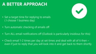 A BETTER APPROACH
• Set a target time for replying to emails
( I choose 1 business day)
• Turn automatic checking of emails off
• Turn ALL email notifications off (Outlook is particularly insidious for this)
• Check email 1-2 times per day at set times and deal with all of it then –
even if just to reply that you will look into it and get back to them shortly
 