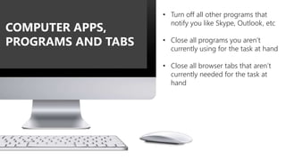 • Turn off all other programs that
notify you like Skype, Outlook, etc
• Close all programs you aren’t
currently using for the task at hand
• Close all browser tabs that aren’t
currently needed for the task at
hand
COMPUTER APPS,
PROGRAMS AND TABS
 