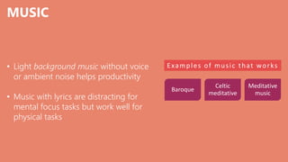 MUSIC
• Light background music without voice
or ambient noise helps productivity
• Music with lyrics are distracting for
mental focus tasks but work well for
physical tasks
Examples of music that works
Baroque
Celtic
meditative
Meditative
music
 